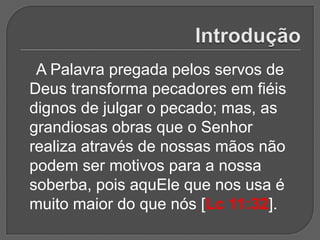 A Palavra pregada pelos servos de
Deus transforma pecadores em fiéis
dignos de julgar o pecado; mas, as
grandiosas obras que o Senhor
realiza através de nossas mãos não
podem ser motivos para a nossa
soberba, pois aquEle que nos usa é
muito maior do que nós [Lc 11:32].
 