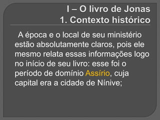 A época e o local de seu ministério
estão absolutamente claros, pois ele
mesmo relata essas informações logo
no início de seu livro: esse foi o
período de domínio Assírio, cuja
capital era a cidade de Nínive;
 