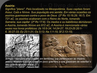 Assíria:
Significa "plano". País localizado na Mesopotâmia. Suas capitais foram
Assur, Calá e Nínive. Sua população era semita. Em várias ocasiões os
assírios guerrearam contra o povo de Deus (2º Rs 15:19,29; 16:7). Em
721 aC. os assírios acabaram com o Reino do Norte, tomando
    A época e o local de seu ministério
Samaria, sua capital (2º Rs 17:6). Os medos e os babilônios derrotaram
a Assíria, tomando Nínive em 612 aC. A Assíria é mencionada várias
   estão absolutamente claros, pois ele
vezes nos livros proféticos: (Is 10:5-34, 14:24-27, 19:23-25 20:1-
6, 30:27-33; Ez 23:1-31; Os 5:13; Na 1:1-15; Sf 2:13-15).
   mesmo relata essas informações logo
   no início de seu livro: esse foi o
   período de domínio Assírio, cuja
   capital era a cidade de Nínive;
Antigas inscrições encontradas em territórios que pertenceram ao império
assírio revelam que eles eram um povo guerreiro e que gostavam de ostentar o
seu grande aparato militar.
 