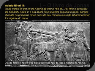 Adade-Nirari III:
Adad-narari foi um rei da Assíria de 810 a 783 aC. Foi filho e sucessor
de Shamshi-Adad V, e era muito novo quando assumiu o trono, porque
durante os primeiros cinco anos de seu reinado sua mãe Shammuramat
foi regente do reino.
    O rei ninivita daquele tempo, de
   acordo com a história, era Adade-
   Ninari III: ele teria falecido em 783aC;




Adade-Nirari III foi um dos mais poderosos reis de toda a história da Assíria.
 