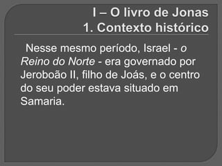 Nesse mesmo período, Israel - o
Reino do Norte - era governado por
Jeroboão II, filho de Joás, e o centro
do seu poder estava situado em
Samaria.
 
