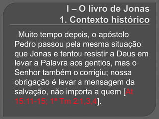 Muito tempo depois, o apóstolo
Pedro passou pela mesma situação
que Jonas e tentou resistir a Deus em
levar a Palavra aos gentios, mas o
Senhor também o corrigiu; nossa
obrigação é levar a mensagem da
salvação, não importa a quem [At
15:11-15; 1ª Tm 2:1,3,4].
 