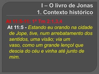 At 11:5-11; 1ª Tm 2:1,3,4
At 11:5 - Estando eu orando na cidade
 de Jope, tive, num arrebatamento dos
 sentidos, uma visão; via um
 vaso, como um grande lençol que
 descia do céu e vinha até junto de
 mim.
 