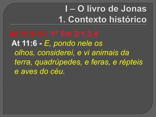 At 11:5-11; 1ª Tm 2:1,3,4
At 11:6 - E, pondo nele os
 olhos, considerei, e vi animais da
 terra, quadrúpedes, e feras, e répteis
 e aves do céu.
 