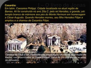 Cesaréia:
Em latim, Caesarea Philippi. Cidade localizada na atual região de
Banias. Ali foi construído no ano 20a.C. pelo rei Herodes, o grande, um
templo branco de mármore aos pés do Monte Hermom em homenagem
a César Augusto. Quando Herodes morreu, seu filho Herodes Filipe a
At 11:5-11; 1ª Tm 2:1,3,4
ampliou e a chamou de Cesaréia Filipe.

At 11:11 - E eis que, na mesma
 hora, pararam, junto da casa em que
 eu estava, três homens que me foram
 enviados de Cesaréia.

Cesaréia de Filipe é um importante sítio arqueológico situado na atual região de
Banias, nas proximidades do monte Hermon, cerca de 150 quilômetros ao norte
de Jerusalém.
 