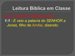 Jn 1:1-3;15,17; 3:8-10; 4:1,2
1:1 - E veio a palavra do SENHOR a
 Jonas, filho de Amitai, dizendo:
 