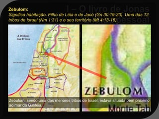 Zebulom:
Significa habitação. Filho de Léia e de Jacó (Gn 30:19-20). Uma das 12
tribos de Israel (Nm 1:31) e o seu território (Mt 4:13-16).


    Seu local de residência era numa
   cidade chamada Gate-
   Hefer, localizada na região da tribo
   de Zebulom, próximo a
   Nazaré da Galileia.


Zebulom, sendo uma das menores tribos de Israel, estava situada bem próximo
ao mar da Galiléia.
 