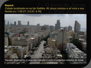 Nazaré:
Cidade localizada no sul da Galiléia. Ali Jesus cresceu e ali vivia a sua
família (Lc 1:26-27; 2:4,51; 4:16).


    Seu local de residência era numa
   cidade chamada Gate-
   Hefer, localizada na região da tribo
   de Zebulom, próximo a
   Nazaré da Galileia.


Nazaré, atualmente, é uma das maiores e mais importantes cidades de Israel.
 