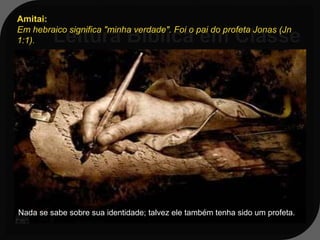 Amitai:
Em hebraico significa "minha verdade". Foi o pai do profeta Jonas (Jn
1:1).


Jn 1:1-3;15,17; 3:8-10; 4:1,2
1:1 - E veio a palavra do SENHOR a
 Jonas, filho de Amitai, dizendo:




Nada se sabe sobre sua identidade; talvez ele também tenha sido um profeta.
 