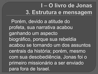 Porém, devido a atitude do
profeta, sua narrativa acabou
ganhando um aspecto
biográfico, porque sua rebeldia
acabou se tornando um dos assuntos
centrais da história; porém, mesmo
com sua desobediência, Jonas foi o
primeiro missionário a ser enviado
para fora de Israel.
 