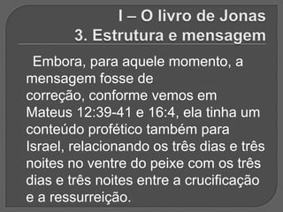 Embora, para aquele momento, a
mensagem fosse de
correção, conforme vemos em
Mateus 12:39-41 e 16:4, ela tinha um
conteúdo profético também para
Israel, relacionando os três dias e três
noites no ventre do peixe com os três
dias e três noites entre a crucificação
e a ressurreição.
 