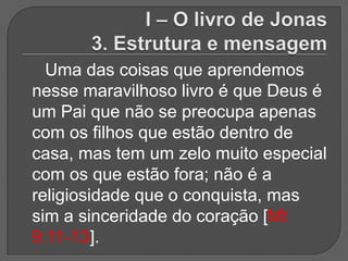 Uma das coisas que aprendemos
nesse maravilhoso livro é que Deus é
um Pai que não se preocupa apenas
com os filhos que estão dentro de
casa, mas tem um zelo muito especial
com os que estão fora; não é a
religiosidade que o conquista, mas
sim a sinceridade do coração [Mt
9:11-13].
 
