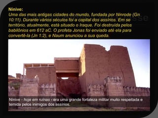 Nínive:
Uma das mais antigas cidades do mundo, fundada por Ninrode (Gn
10:11). Durante vários séculos foi a capital dos assírios. Em se
território, atualmente, está situado o Iraque. Foi destruída pelos
babilônios em 612 aC. O profeta Jonas foi enviado até ela para
Jn 1:1-3;15,17; 3:8-10; 4:1,2
convertê-la (Jn 1:2), e Naum anunciou a sua queda.

1:2 - Levanta-te, vai à grande cidade
 de Nínive, e clama contra ela, porque
 a sua malícia subiu até à minha
 presença.


Nínive - hoje em ruínas - era uma grande fortaleza militar muito respeitada e
temida pelos inimigos dos assírios.
 
