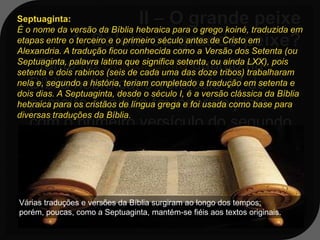 Septuaginta:
É o nome da versão da Bíblia hebraica para o grego koiné, traduzida em
etapas entre o terceiro e o primeiro século antes de Cristo em
Alexandria. A tradução ficou conhecida como a Versão dos Setenta (ou
    Tanto na Septuaginta quanto na
Septuaginta, palavra latina que significa setenta, ou ainda LXX), pois
setenta e dois rabinos (seis de cada uma das doze tribos) trabalharam
   Bíblia hebraica, o versículo 17 do
nela e, segundo a história, teriam completado a tradução em setenta e
dois dias. A Septuaginta, desde o século I, é a versão clássica da Bíblia
   primeiro capítulo foi inserido junto
hebraica para os cristãos de língua grega e foi usada como base para
diversas traduções da Bíblia.
   com o primeiro versículo do segundo
   capítulo, ou seja: o capítulo primeiro
   tem apenas 16 versículos.

Várias traduções e versões da Bíblia surgiram ao longo dos tempos;
porém, poucas, como a Septuaginta, mantém-se fiéis aos textos originais.
 
