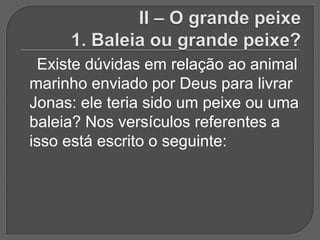 Existe dúvidas em relação ao animal
marinho enviado por Deus para livrar
Jonas: ele teria sido um peixe ou uma
baleia? Nos versículos referentes a
isso está escrito o seguinte:
 