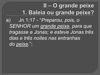 a)   Jn 1:17 - “Preparou, pois, o
 SENHOR um grande peixe, para que
 tragasse a Jonas; e esteve Jonas três
 dias e três noites nas entranhas
 do peixe.”;
 