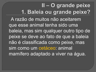 A razão de muitos não aceitarem
que esse animal tenha sido uma
baleia, mas sim qualquer outro tipo de
peixe se deve ao fato de que a baleia
não é classificada como peixe, mas
sim como um cetáceo: animal
mamífero adaptado a viver na água.
 