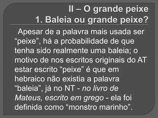 Apesar de a palavra mais usada ser
“peixe”, há a probabilidade de que
tenha sido realmente uma baleia; o
motivo de nos escritos originais do AT
estar escrito “peixe” é que em
hebraico não existia a palavra
“baleia”, já no NT - no livro de
Mateus, escrito em grego - ela foi
definida como “monstro marinho”.
 