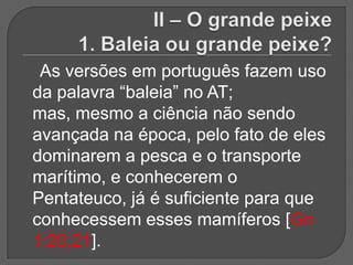 As versões em português fazem uso
da palavra “baleia” no AT;
mas, mesmo a ciência não sendo
avançada na época, pelo fato de eles
dominarem a pesca e o transporte
marítimo, e conhecerem o
Pentateuco, já é suficiente para que
conhecessem esses mamíferos [Gn
1:20,21].
 