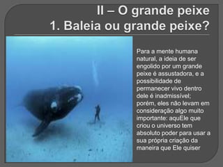 Para a mente humana
natural, a ideia de ser
engolido por um grande
peixe é assustadora, e a
possibilidade de
permanecer vivo dentro
dele é inadmissível;
porém, eles não levam em
consideração algo muito
importante: aquEle que
criou o universo tem
absoluto poder para usar a
sua própria criação da
maneira que Ele quiser
 