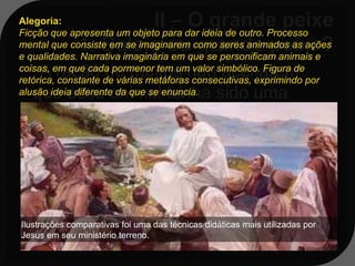 Alegoria:
Ficção que apresenta um objeto para dar ideia de outro. Processo
mental que consiste em se imaginarem como seres animados as ações
e qualidades. Narrativa imaginária em que se personificam animais e
   A razão de muitos não aceitarem
coisas, em que cada pormenor tem um valor simbólico. Figura de
retórica, constante de várias metáforas consecutivas, exprimindo por
  que esse animal tenha sido uma
alusão ideia diferente da que se enuncia.

  baleia, mas sim qualquer outro tipo de
  peixe se deve ao fato de que a baleia
  não é classificada como peixe, mas
  sim como um cetáceo: animal
  mamífero adaptado a viver na água.
Ilustrações comparativas foi uma das técnicas didáticas mais utilizadas por
Jesus em seu ministério terreno.
 