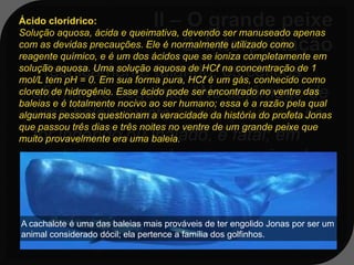 Ácido clorídrico:
Solução aquosa, ácida e queimativa, devendo ser manuseado apenas
com as devidas precauções. Ele é normalmente utilizado como
reagente químico, e é um dos ácidos que se ioniza completamente em
solução aquosa. Uma solução aquosa de HCℓ na concentração de 1
     Tecnicamente falando, os céticos
mol/L tem pH = 0. Em sua forma pura, HCℓ é um gás, conhecido como
   afirmam o seguinte: “No estômago de
cloreto de hidrogênio. Esse ácido pode ser encontrado no ventre das
baleias e é totalmente nocivo ao ser humano; essa é a razão pela qual
   uma baleia existe ácido clorídrico: se
algumas pessoas questionam a veracidade da história do profeta Jonas
que passou três dias e três noites no ventre de um grande peixe que
   for ingerido ou inalado, é fatal; em
muito provavelmente era uma baleia.
   contato com a pele causa queimadura
   e, com os olhos, cegueira; e por três
   dias, num local fechado e com mal
A cachalote é uma das baleias mais prováveis de ter engolido água ser um
   cheiro, não haveria alimento, Jonas por e
animal considerado dócil; ela pertence a família dos golfinhos.
   nem oxigênio para a sobrevivência”;
 