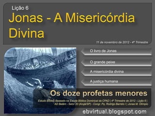 Lição 6




             11 de novembro de 2012 - 4º Trimestre

          O livro de Jonas


          O grande peixe

          A misericórdia divina

          A justiça humana
 