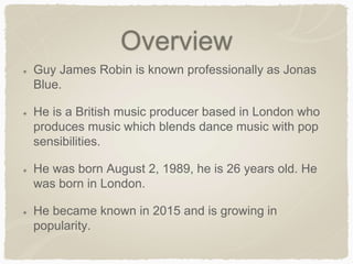 Overview
Guy James Robin is known professionally as Jonas
Blue.
He is a British music producer based in London who
produces music which blends dance music with pop
sensibilities.
He was born August 2, 1989, he is 26 years old. He
was born in London.
He became known in 2015 and is growing in
popularity.
 