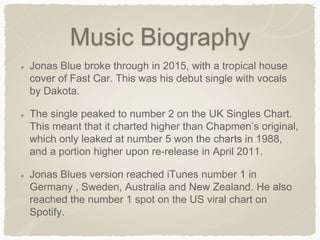 Music Biography
Jonas Blue broke through in 2015, with a tropical house
cover of Fast Car. This was his debut single with vocals
by Dakota.
The single peaked to number 2 on the UK Singles Chart.
This meant that it charted higher than Chapmen’s original,
which only leaked at number 5 won the charts in 1988,
and a portion higher upon re-release in April 2011.
Jonas Blues version reached iTunes number 1 in
Germany , Sweden, Australia and New Zealand. He also
reached the number 1 spot on the US viral chart on
Spotify.
 