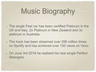 Music Biography
The single Fast car has been certified Platinum in the
UK and Italy, 2x Platinum in New Zealand and 3x
platinum in Australia.
The track has been streamed over 295 million times
on Spotify and has achieved over 150 views on Vevo.
On June 3rd 2016 he realised his new single Perfect
Strangers.
 