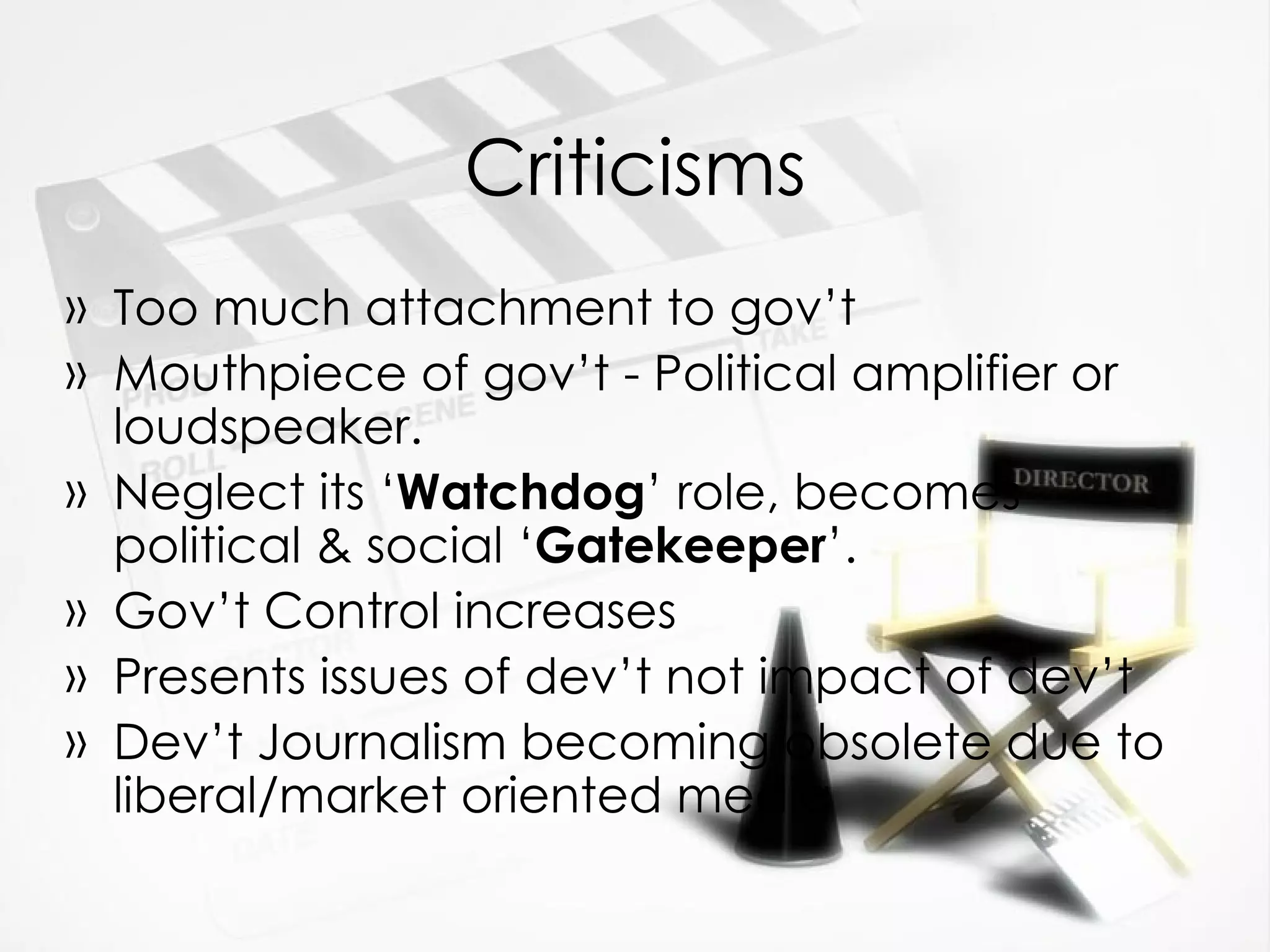 Criticisms Too much attachment to gov’t Mouthpiece of gov’t - Political amplifier or loudspeaker. Neglect its ‘ Watchdog ’ role, becomes political & social ‘ Gatekeeper ’. Gov’t Control increases Presents issues of dev’t not impact of dev’t Dev’t Journalism becoming obsolete due to liberal/market oriented media 
