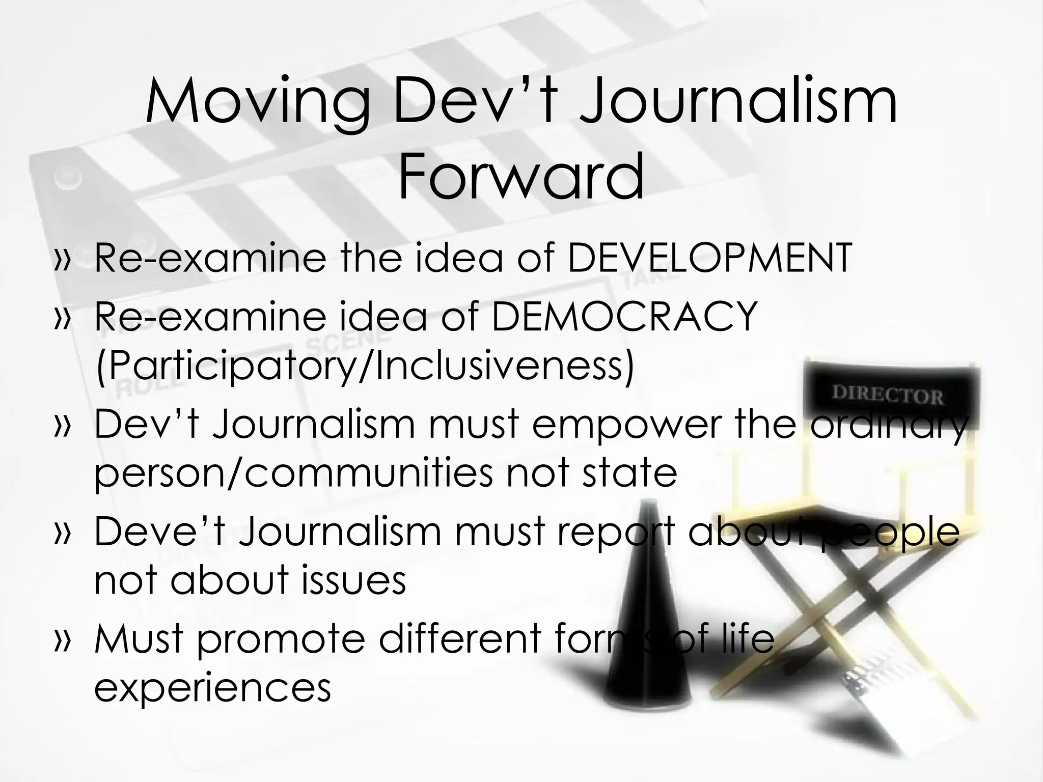 Moving Dev’t Journalism Forward Re-examine the idea of DEVELOPMENT Re-examine idea of DEMOCRACY (Participatory/Inclusiveness) Dev’t Journalism must empower the ordinary person/communities not state Deve’t Journalism must report about people not about issues Must promote different forms of life experiences 