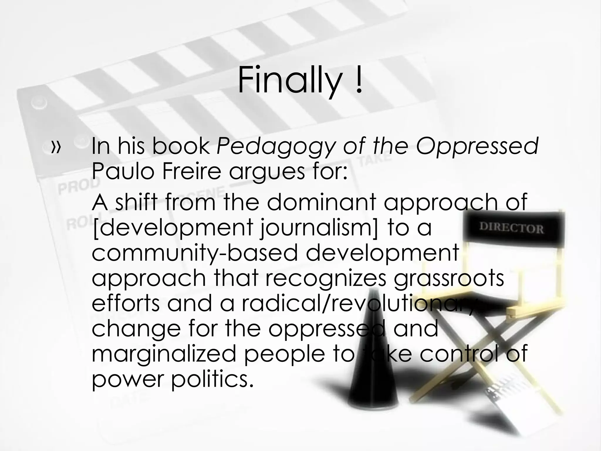 Finally ! In his book  Pedagogy of the Oppressed  Paulo Freire argues for: A shift from the dominant approach of [development journalism] to a community-based development approach that recognizes grassroots efforts and a radical/revolutionary change for the oppressed and marginalized people to take control of power politics. 
