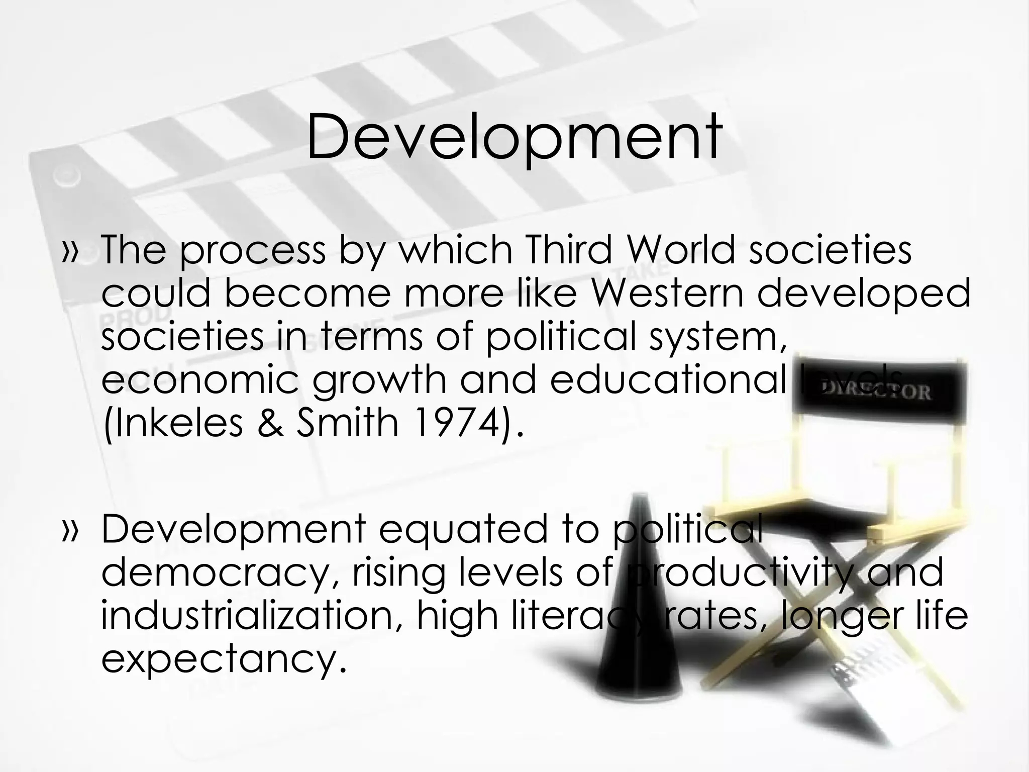Development The process by which Third World societies could become more like Western developed societies in terms of political system, economic growth and educational levels (Inkeles & Smith 1974). Development equated to political democracy, rising levels of productivity and industrialization, high literacy rates, longer life expectancy. 