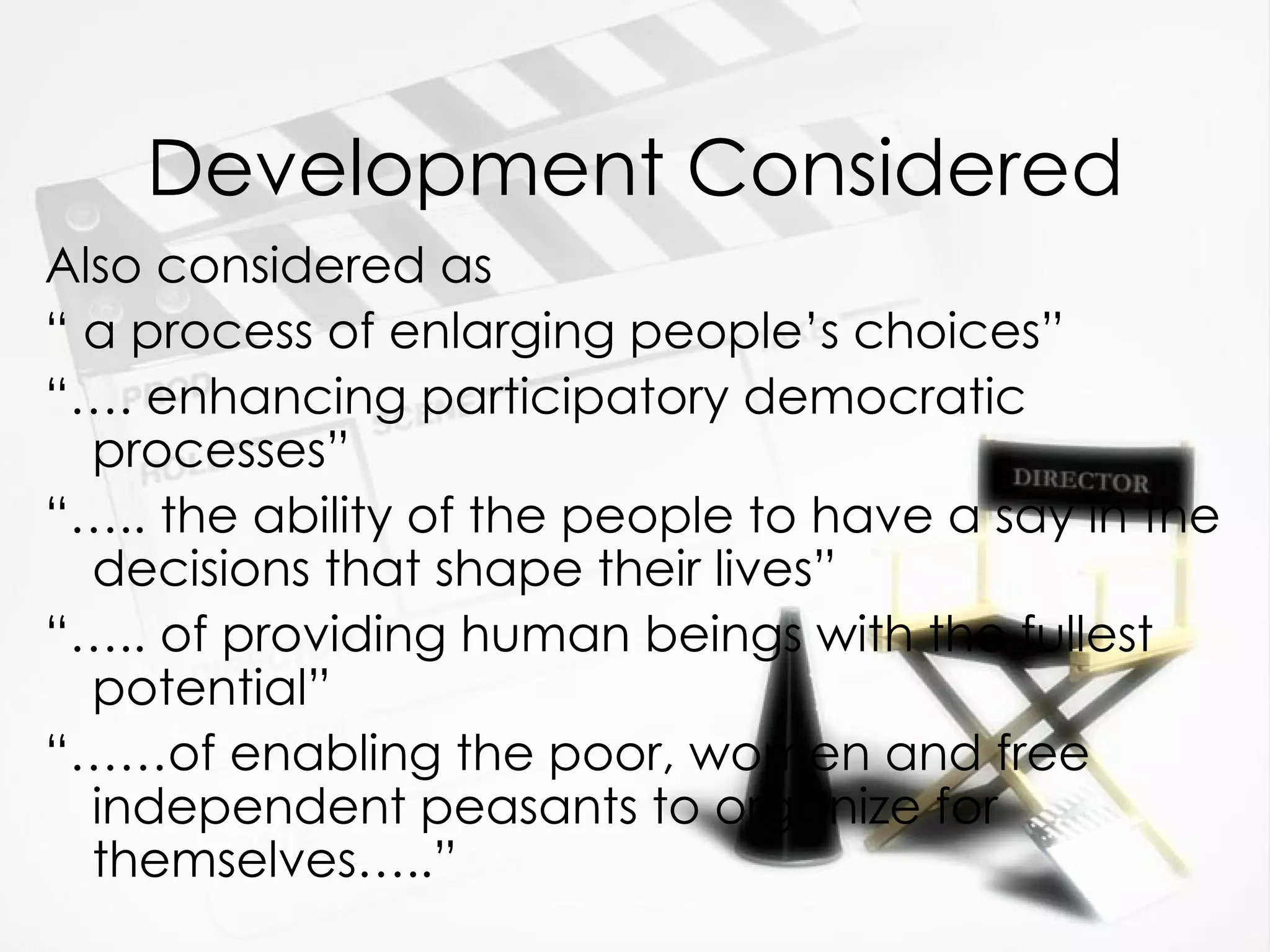 Development Considered Also considered as  “  a process of enlarging people’s choices” “… . enhancing participatory democratic processes” “… .. the ability of the people to have a say in the decisions that shape their lives” “… .. of providing human beings with the fullest potential” “…… of enabling the poor, women and free independent peasants to organize for themselves…..” 