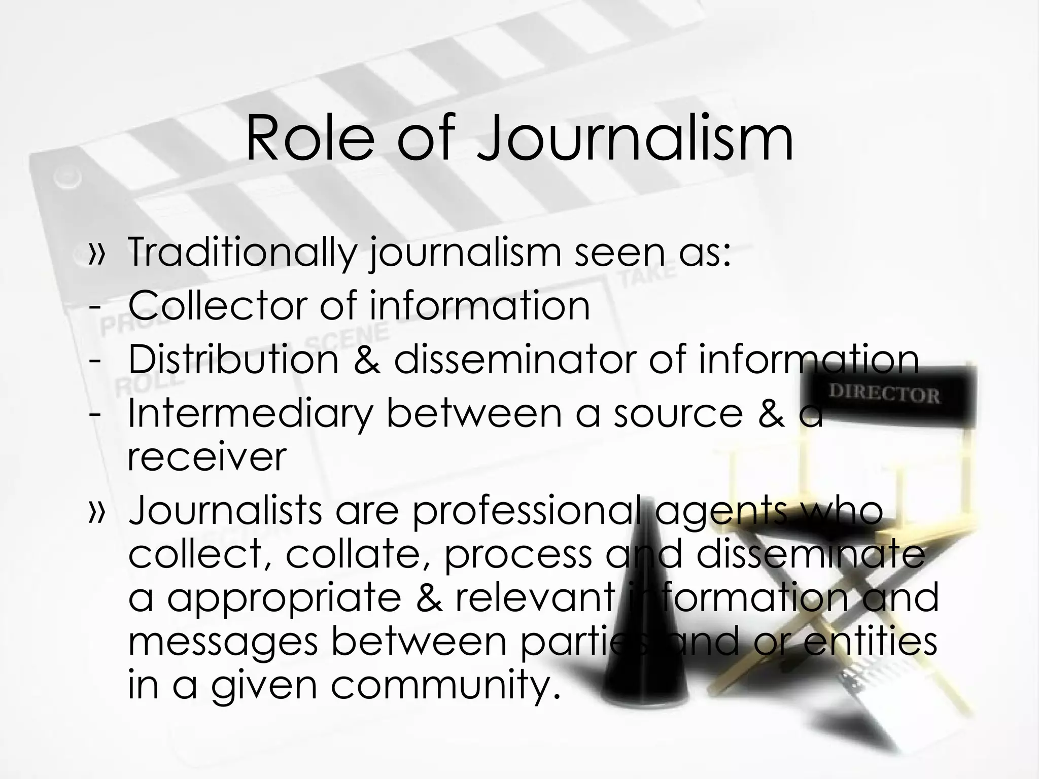 Role of Journalism Traditionally journalism seen as:  Collector of information Distribution & disseminator of information Intermediary between a source & a receiver Journalists are professional agents who collect, collate, process and disseminate  a appropriate & relevant information and messages between parties and or entities in a given community. 