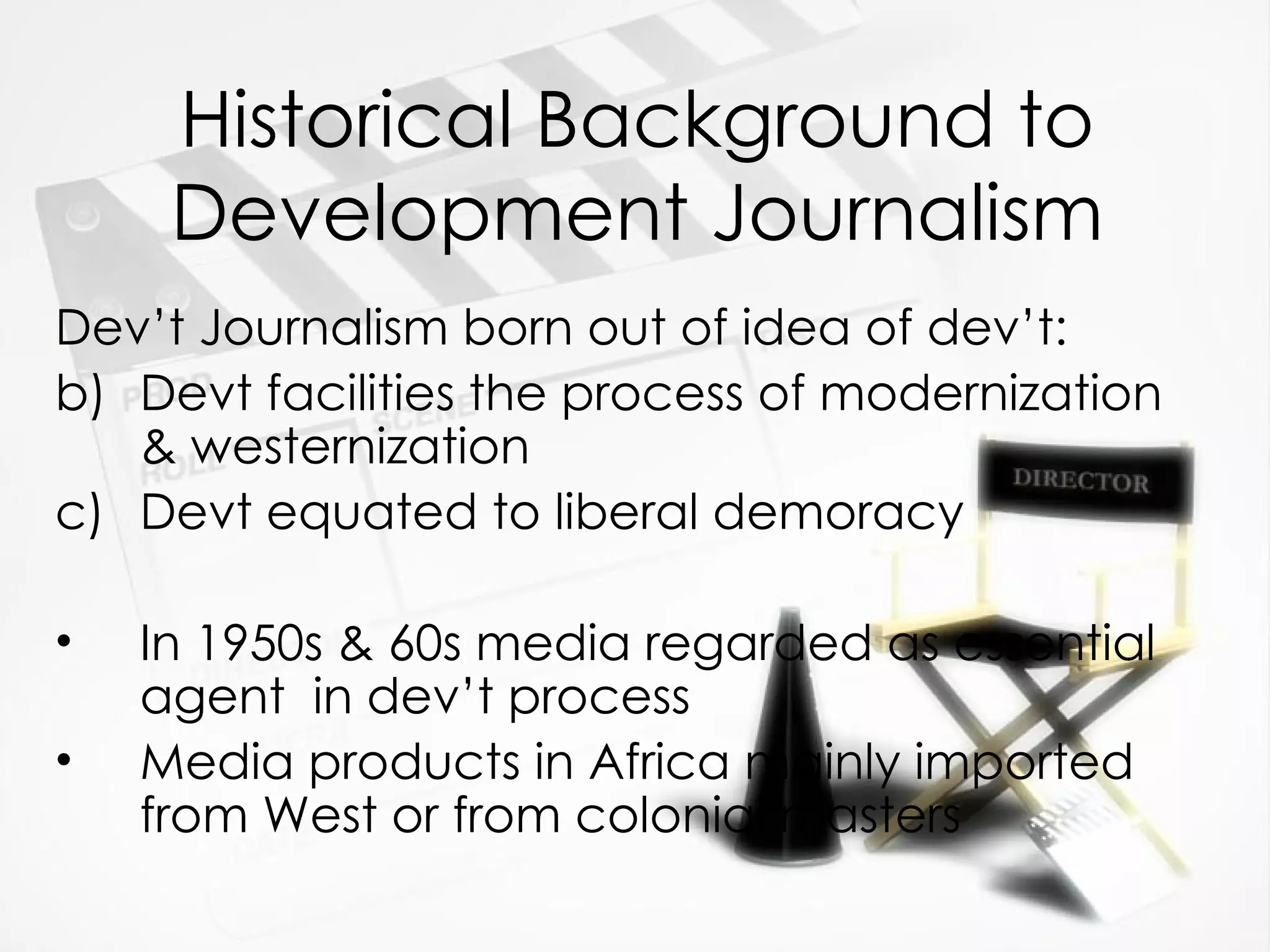 Historical Background to Development Journalism Dev’t Journalism born out of idea of dev’t: Devt facilities the process of modernization & westernization Devt equated to liberal demoracy In 1950s & 60s media regarded as essential agent  in dev’t process Media products in Africa mainly imported from West or from colonial masters 