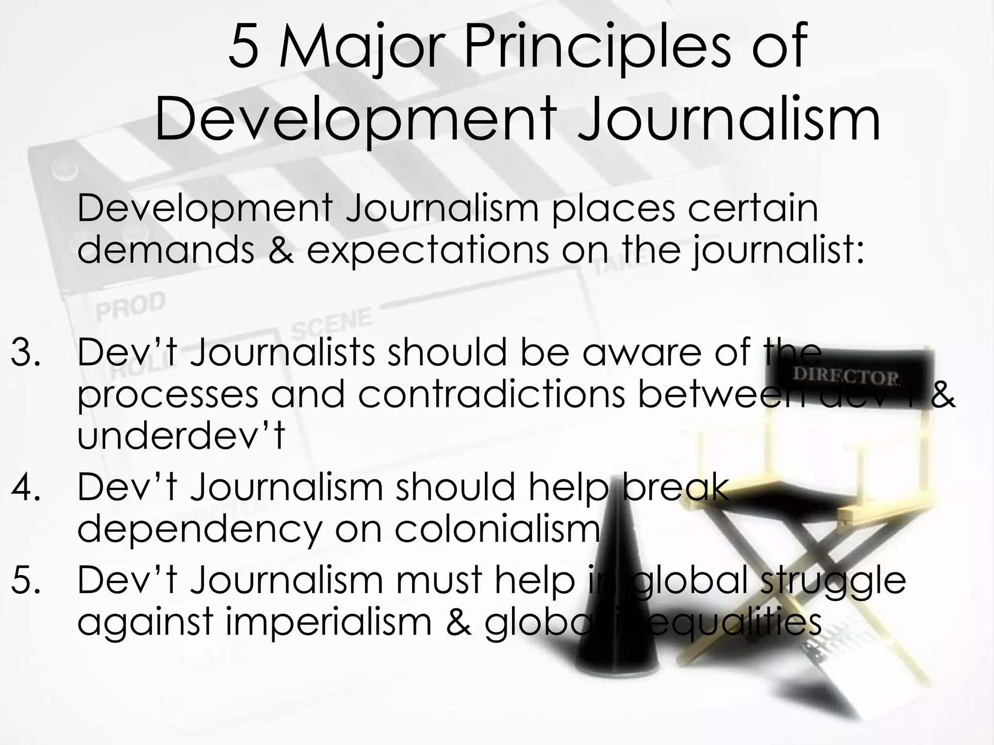 5 Major Principles of Development Journalism Development Journalism places certain demands & expectations on the journalist: Dev’t Journalists should be aware of the processes and contradictions between dev’t & underdev’t Dev’t Journalism should help break dependency on colonialism Dev’t Journalism must help in global struggle against imperialism & global inequalities 