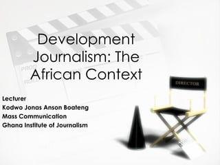 Development Journalism: The African Context Lecturer Kodwo Jonas Anson Boateng Mass Communication  Ghana Institute of Journalism 