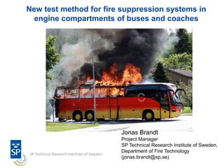New test method for fire suppression systems in
engine compartments of buses and coaches
Jonas Brandt
Project Manager
SP Technical Research Institute of Sweden,
Department of Fire Technology
(jonas.brandt@sp.se)
 