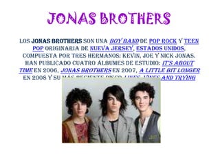 JONAS BROTHERS Los Jonas Brothers son una boy band de pop rock y teen pop originaria de Nueva Jersey, Estados Unidos, compuesta por tres hermanos: Kevin, Joe y Nick Jonas. Han publicado cuatro álbumes de estudio: It&apos;s About Time en 2006, Jonas Brothers en 2007, A Little Bit Longer en 2008 y su más reciente disco Lines, Vines and Trying Times. 
