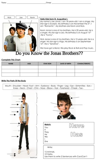 Name: _________________________________________Group: _________________________________________




      Nick         Joe          Kevin
                                         Hello Kids form St. Augustine’s
                                         My name is Joe Jonas. I am 18 years–old. I am a singer. My
                                         Star sign is Scorpio. My birthday is on November the 5th. I
                                         am “Romantic”. My brothers are Kevin and Nick.

                                         Kevin Jonas is one of my brothers. He is 20 years–old. He is
                                         a singer. His star sign is Leo. His birthday is on August 15th
                                         .He is “Funny”.

                                         Nick Jonas is one of my brothers. He is 15 years–old. He is a
                                         singer. His star sign is Virgo. His birthday is on September
                                         16th. He is “Sensitive”.

                                         We have got a Band. We play Rock & Roll and Pop music.




Complete This Chart:
       NAME                   AGE            STAR SIGN          DATE OF BIRTH       CHARACTERISTIC:




Write The Parts Of the Body

   Mouth – Shoulder – Head -Foot – Arm – Eyebrow – Body - Finger – Leg – Eye – Extremities - Ears –
           Knee – Neck – Chest – Chin – Nose – Elbow – Hair – Forehead – Cheek – Toe -




                                              Match:
                                              You
                                              It
                                              They
                                              He
                                              We
                                              I
                                              She


                                                 Write:

                                              15 Animals.
                                              10 Verbs.
                                              Use them to write 2 Sentences with Can/Can’t
 