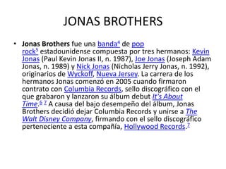 JONAS BROTHERS
• Jonas Brothers fue una banda4 de pop
rock5 estadounidense compuesta por tres hermanos: Kevin
Jonas (Paul Kevin Jonas II, n. 1987), Joe Jonas (Joseph Adam
Jonas, n. 1989) y Nick Jonas (Nicholas Jerry Jonas, n. 1992),
originarios de Wyckoff, Nueva Jersey. La carrera de los
hermanos Jonas comenzó en 2005 cuando firmaron
contrato con Columbia Records, sello discográfico con el
que grabaron y lanzaron su álbum debut It's About
Time.6 7 A causa del bajo desempeño del álbum, Jonas
Brothers decidió dejar Columbia Records y unirse a The
Walt Disney Company, firmando con el sello discográfico
perteneciente a esta compañía, Hollywood Records.7

 