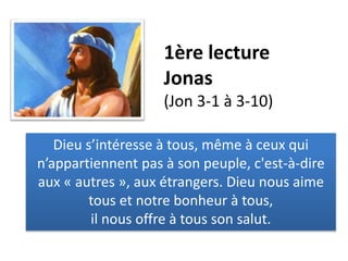 1ère lecture
Jonas
(Jon 3-1 à 3-10)
Dieu s’intéresse à tous, même à ceux qui
n’appartiennent pas à son peuple, c'est-à-dire
aux « autres », aux étrangers. Dieu nous aime
tous et notre bonheur à tous,
il nous offre à tous son salut.