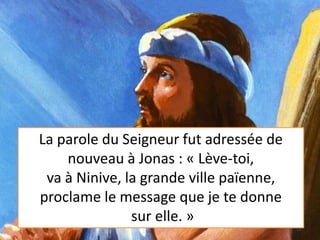 La parole du Seigneur fut adressée de
nouveau à Jonas : « Lève-toi,
va à Ninive, la grande ville païenne,
proclame le message que je te donne
sur elle. »