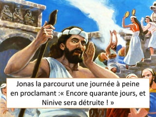 Jonas la parcourut une journée à peine
en proclamant :« Encore quarante jours, et
Ninive sera détruite ! »
