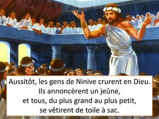 Aussitôt, les gens de Ninive crurent en Dieu.
Ils annoncèrent un jeûne,
et tous, du plus grand au plus petit,
se vêtirent de toile à sac.