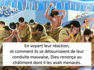 En voyant leur réaction,
et comment ils se détournaient de leur
conduite mauvaise, Dieu renonça au
châtiment dont il les avait menacés.