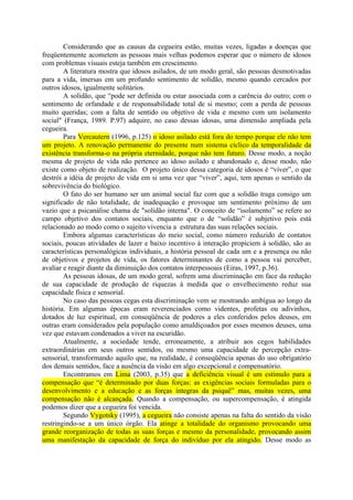 Considerando que as causas da cegueira estão, muitas vezes, ligadas a doenças que
freqüentemente acometem as pessoas mais velhas podemos esperar que o número de idosos
com problemas visuais esteja também em crescimento.
        A literatura mostra que idosos asilados, de um modo geral, são pessoas desmotivadas
para a vida, imersas em um profundo sentimento de solidão, mesmo quando cercados por
outros idosos, igualmente solitários.
        A solidão, que “pode ser definida ou estar associada com a carência do outro; com o
sentimento de orfandade e de responsabilidade total de si mesmo; com a perda de pessoas
muito queridas; com a falta de sentido ou objetivo de vida e mesmo com um isolamento
social" (França, 1989. P.97) adquire, no caso dessas idosas, uma dimensão ampliada pela
cegueira.
        Para Vercautern (1996, p.125) o idoso asilado está fora do tempo porque ele não tem
um projeto. A renovação permanente do presente num sistema cíclico da temporalidade da
existência transforma-o na própria eternidade, porque não tem futuro. Desse modo, a noção
mesma de projeto de vida não pertence ao idoso asilado e abandonado e, desse modo, não
existe como objeto de realização. O projeto único dessa categoria de idosos é “viver”, o que
destrói a idéia de projeto de vida em si uma vez que “viver”, aqui, tem apenas o sentido da
sobrevivência do biológico.
        O fato do ser humano ser um animal social faz com que a solidão traga consigo um
significado de não totalidade, de inadequação e provoque um sentimento próximo de um
vazio que a psicanálise chama de "solidão interna". O conceito de “isolamento” se refere ao
campo objetivo dos contatos sociais, enquanto que o de “solidão” é subjetivo pois está
relacionado ao modo como o sujeito vivencia a estrutura das suas relações sociais.
        Embora algumas características do meio social, como número reduzido de contatos
sociais, poucas atividades de lazer e baixo incentivo à interação propiciem à solidão, são as
características personalógicas individuais, a história pessoal de cada um e a presença ou não
de objetivos e projetos de vida, os fatores determinantes de como a pessoa vai perceber,
avaliar e reagir diante da diminuição dos contatos interpessoais (Eiras, 1997, p.36).
        As pessoas idosas, de um modo geral, sofrem uma discriminação em face da redução
de sua capacidade de produção de riquezas à medida que o envelhecimento reduz sua
capacidade física e sensorial.
        No caso das pessoas cegas esta discriminação vem se mostrando ambígua ao longo da
história. Em algumas épocas eram reverenciados como videntes, profetas ou adivinhos,
dotados de luz espiritual, em conseqüência de poderes a eles conferidos pelos deuses, em
outras eram considerados pela população como amaldiçoados por esses mesmos deuses, uma
vez que estavam condenados a viver na escuridão.
        Atualmente, a sociedade tende, erroneamente, a atribuir aos cegos habilidades
extraordinárias em seus outros sentidos, ou mesmo uma capacidade de percepção extra-
sensorial, transformando aquilo que, na realidade, é conseqüência apenas do uso obrigatório
dos demais sentidos, face a ausência da visão em algo excepcional e compensatório.
        Encontramos em Lima (2003, p.35) que a deficiência visual é um estímulo para a
compensação que “é determinado por duas forças: as exigências sociais formuladas para o
desenvolvimento e a educação e as forças íntegras da psiquê” mas, muitas vezes, uma
compensação não é alcançada. Quando a compensação, ou supercompensação, é atingida
podemos dizer que a cegueira foi vencida.
        Segundo Vygotsky (1995), a cegueira não consiste apenas na falta do sentido da visão
restringindo-se a um único órgão. Ela atinge a totalidade do organismo provocando uma
grande reorganização de todas as suas forças e mesmo da personalidade, provocando assim
uma manifestação da capacidade de força do indivíduo por ela atingido. Desse modo as
 