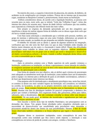 Na maioria dos casos, a cegueira é decorrente de glaucoma, de catarata, de diabetes, de
acidentes ou de complicações em cirurgias oculares. Poucas são as internas que já nasceram
cegas, estudaram no Benjamin Constant e, posteriormente, foram morar na Instituição.
         Embora consideremos idosas, de acordo com a legislação brasileira, as pessoas com
sessenta anos ou mais, neste asilo, que se intitula “Asilo das Velhinhas Cegas”, várias das
internas têm abaixo de sessenta anos. Apesar da idade inferior verificamos que sua conduta,
suas expectativas e limitações não diferem muito das mais velhas.
        Este projeto se originou da demanda apresentada por um dos estagiários que
manifestou o desejo de realizar alguma forma de trabalho com as idosas cegas deste asilo que
ele havia visitado anteriormente.
        Com base nesta solicitação e considerando que o referido asilo possuía, também, um
grupo de meninas e adolescentes cegas em uma outra Unidade, elaboramos um projeto de
estágio um tanto ousado, na medida em que propunha um trabalho intergeracional.
        O trabalho foi iniciado com as idosas e, apesar de algumas tentativas de integração,
verificamos que isto não seria tão fácil uma vez que as duas Unidades estão situadas em
bairros muito distantes um do outro e a locomoção é muito difícil. Diante das dificuldades
restringimos nosso trabalho às idosas com os seguintes objetivos: realizar atendimento
psicoterápico individual e/ou em grupo com as idosas que assim o desejassem e desenvolver
atividades socioterápicas,culturais e de lazer, visando a melhor integração destas idosas entre
si e com a comunidade que as visitam.

 Metodologia
        Após os primeiros contatos com a Madre superiora do asilo quando visitamos a
Instituição, conhecemos as instalações, as idosas e apresentamos a nossa intenção de trabalho,
os estagiários passaram um período de cerca de dois a três meses desenvolvendo uma conduta
de escuta e de aproximação com a clientela.
        Esta forma de atuação teve por objetivo, não só definir qual a técnica de psicoterapia
mais adequada ao atendimento neste tipo de instituição, como também fazer um levantamento
junto à equipe e às internas para a definição de quais as atividades socioterápicas, culturais e
de lazer que despertassem maior interesse nas idosas.
        Uma pequena sala foi destinada para o atendimento psicológico mas, nesta fase inicial,
os contatos se deram nos mais variados lugares da Instituição: nos corredores, no refeitório,
na cozinha, na lavanderia, no pátio ou no próprio dormitório onde muitas passam a maior
parte do tempo. Esses contatos fortaleceram os vínculos com os funcionários, as idosas e as
freiras. Durante esta fase de abordagem também foi possível compreender a dinâmica dos
grupos que visitam a Instituição. Eles organizam festas, dão guloseimas, pilhas para rádios,
sabonetes, talco e desodorantes, mas não costumam consultar as idosas sobre seus desejos e
necessidades. De um modo geral, as internas são incentivadas a agradecerem por tudo que
recebem estejam satisfeitas ou não.
        Sem macular o mérito deste tipo de trabalho filantrópico, nos preocupamos com as
demandas das idosas. Tais grupos foram abordados pelos estagiários alertando para a
necessidade de desenvolverem sua sensibilidade para perceberem estas demandas e
procurarem atendê-las dentro dos limites de suas possibilidades. Durante a fase de escuta
foram observadas também a dinâmica e as forças subjetivas que regem o funcionamento do
grupo.
        Algumas idosas se mostraram inadaptadas, como conseqüência de uma luta
desesperada contra uma realidade que lhes estava sendo imposta: a internação e suas
conseqüências em termos de perda de contato com amigos, vizinhos e familiares.
 